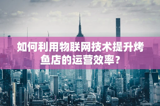 如何利用物联网技术提升烤鱼店的运营效率？