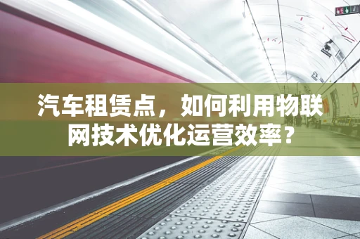 汽车租赁点，如何利用物联网技术优化运营效率？