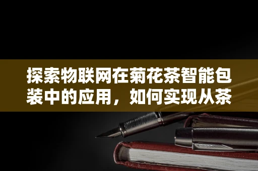 探索物联网在菊花茶智能包装中的应用，如何实现从茶园到茶杯的全程追溯？