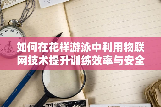 如何在花样游泳中利用物联网技术提升训练效率与安全性？