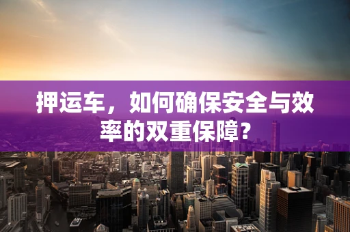 押运车，如何确保安全与效率的双重保障？