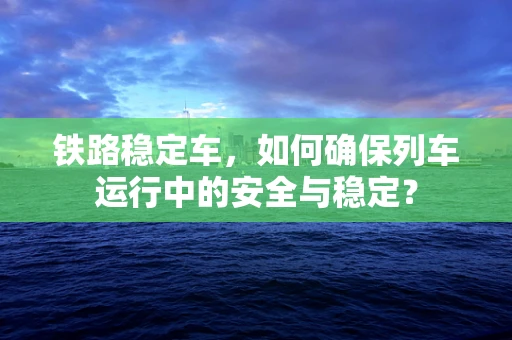 铁路稳定车，如何确保列车运行中的安全与稳定？