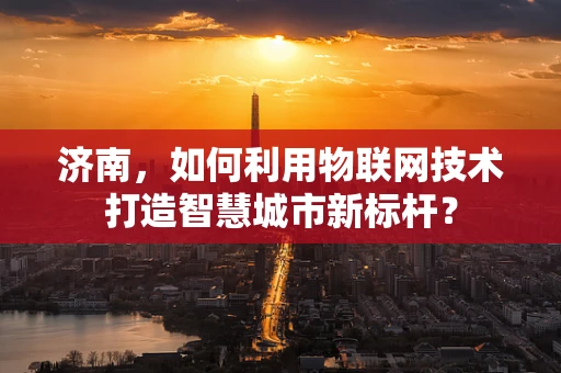 济南，如何利用物联网技术打造智慧城市新标杆？