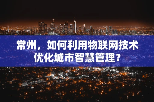 常州，如何利用物联网技术优化城市智慧管理？