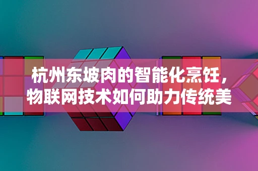 杭州东坡肉的智能化烹饪，物联网技术如何助力传统美食的现代化升级？