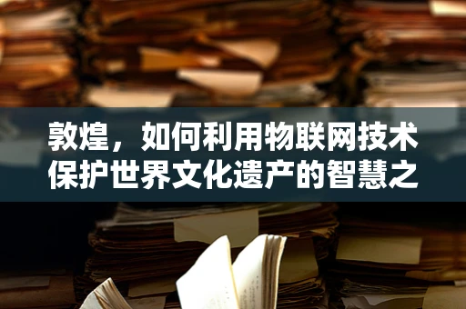 敦煌，如何利用物联网技术保护世界文化遗产的智慧之选？