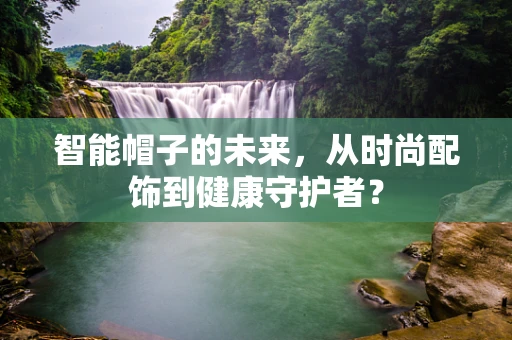 智能帽子的未来，从时尚配饰到健康守护者？