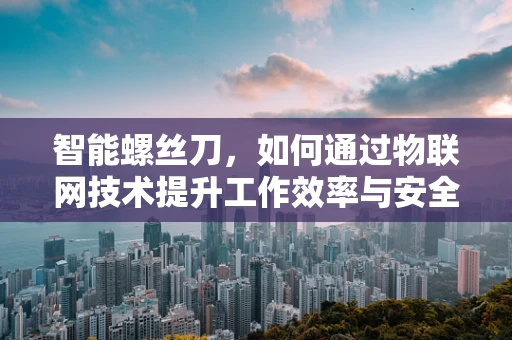 智能螺丝刀，如何通过物联网技术提升工作效率与安全性？