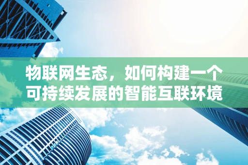 物联网生态，如何构建一个可持续发展的智能互联环境？