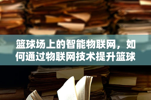 篮球场上的智能物联网，如何通过物联网技术提升篮球训练与比赛体验？