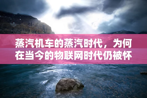 蒸汽机车的蒸汽时代，为何在当今的物联网时代仍被怀念？