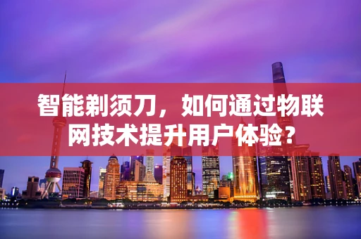 智能剃须刀，如何通过物联网技术提升用户体验？