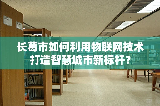 长葛市如何利用物联网技术打造智慧城市新标杆？