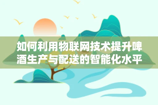 如何利用物联网技术提升啤酒生产与配送的智能化水平？