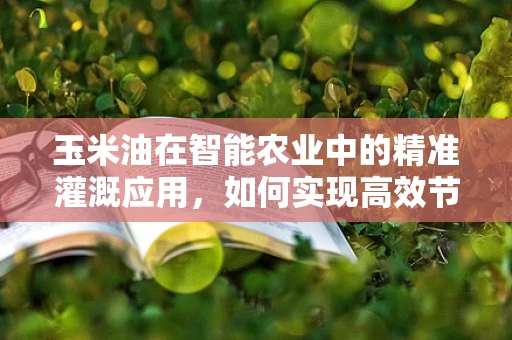 玉米油在智能农业中的精准灌溉应用，如何实现高效节水与品质提升？