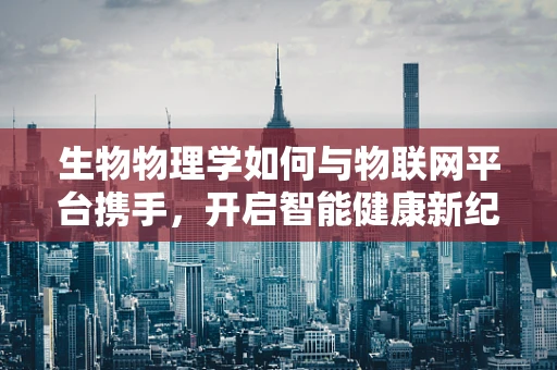 生物物理学如何与物联网平台携手，开启智能健康新纪元？