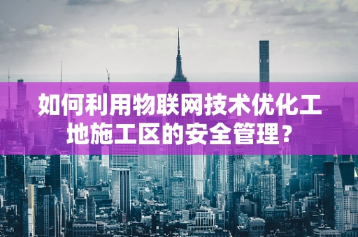 如何利用物联网技术优化工地施工区的安全管理？