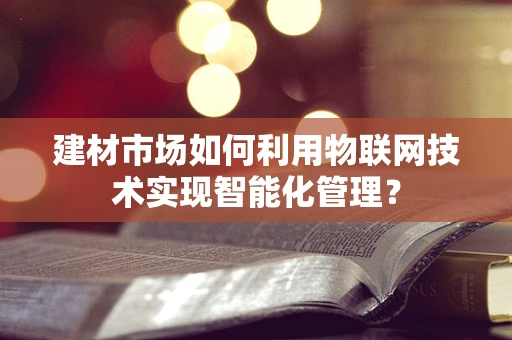 建材市场如何利用物联网技术实现智能化管理？