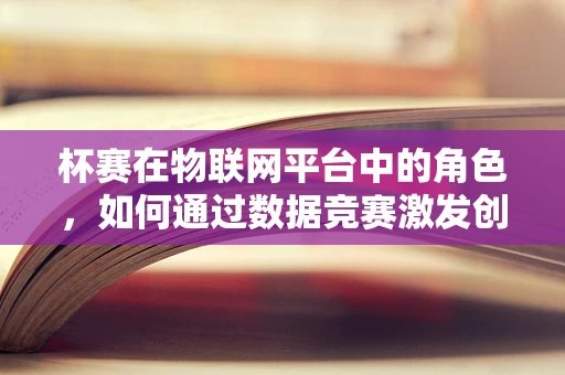 杯赛在物联网平台中的角色，如何通过数据竞赛激发创新与优化？