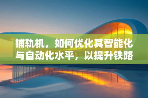 铺轨机，如何优化其智能化与自动化水平，以提升铁路建设效率？