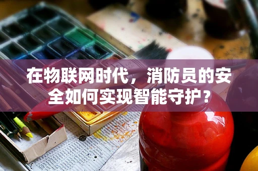 在物联网时代，消防员的安全如何实现智能守护？