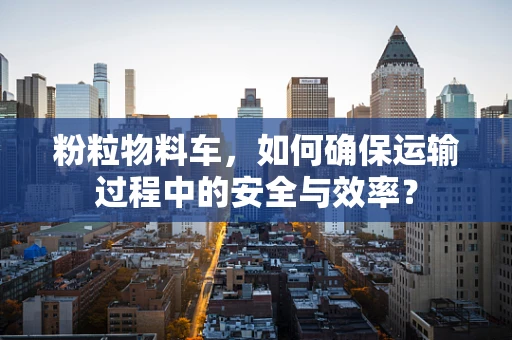 粉粒物料车，如何确保运输过程中的安全与效率？