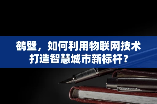 鹤壁，如何利用物联网技术打造智慧城市新标杆？