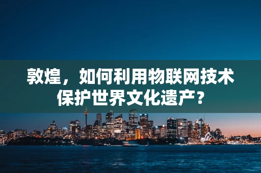 敦煌，如何利用物联网技术保护世界文化遗产？