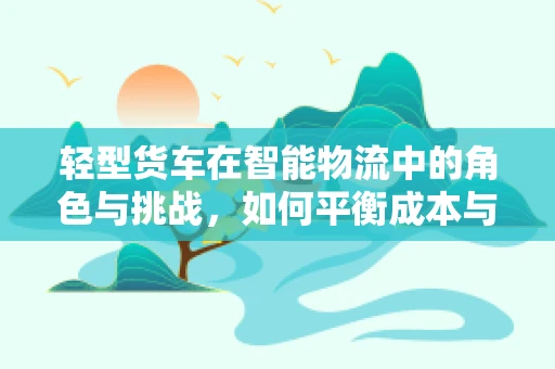 轻型货车在智能物流中的角色与挑战，如何平衡成本与效率？