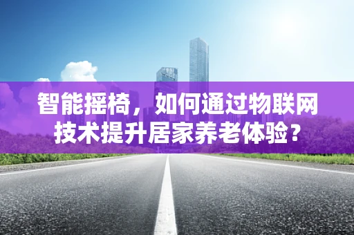 智能摇椅，如何通过物联网技术提升居家养老体验？