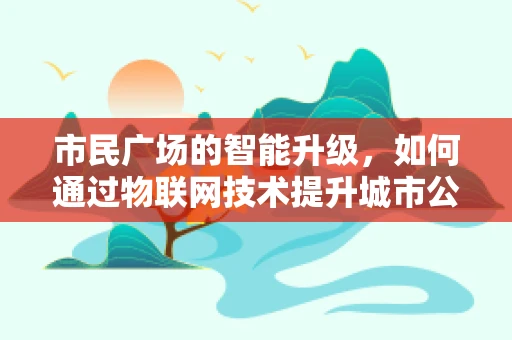 市民广场的智能升级，如何通过物联网技术提升城市公共空间体验？