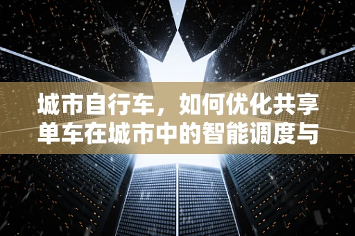 城市自行车，如何优化共享单车在城市中的智能调度与运维？