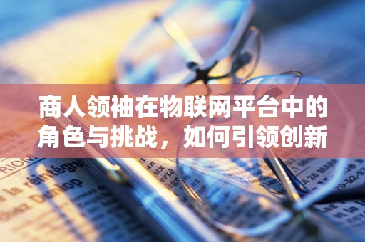 商人领袖在物联网平台中的角色与挑战，如何引领创新与可持续发展？