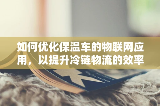 如何优化保温车的物联网应用，以提升冷链物流的效率与安全性？