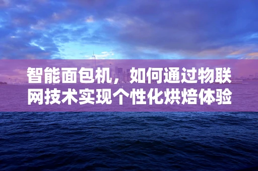 智能面包机，如何通过物联网技术实现个性化烘焙体验？