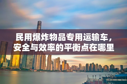 民用爆炸物品专用运输车，安全与效率的平衡点在哪里？