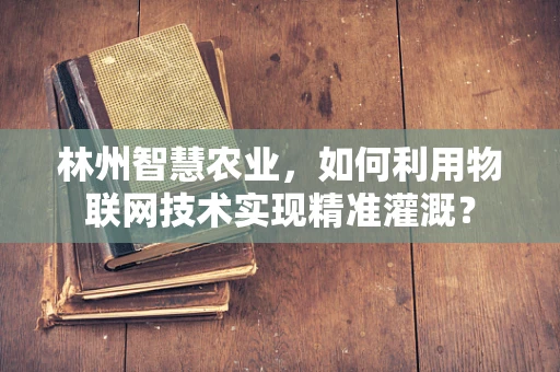 林州智慧农业，如何利用物联网技术实现精准灌溉？