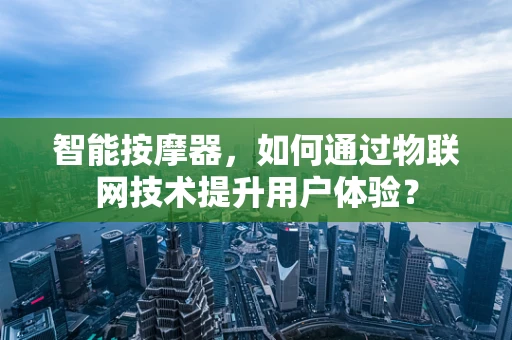 智能按摩器，如何通过物联网技术提升用户体验？