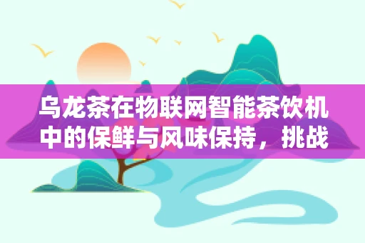 乌龙茶在物联网智能茶饮机中的保鲜与风味保持，挑战与对策