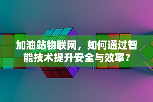 加油站物联网，如何通过智能技术提升安全与效率？