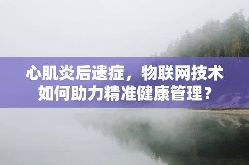 心肌炎后遗症，物联网技术如何助力精准健康管理？