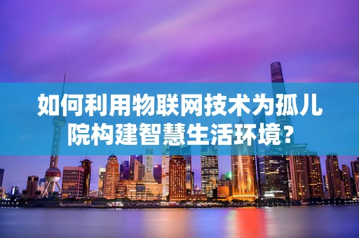 如何利用物联网技术为孤儿院构建智慧生活环境？