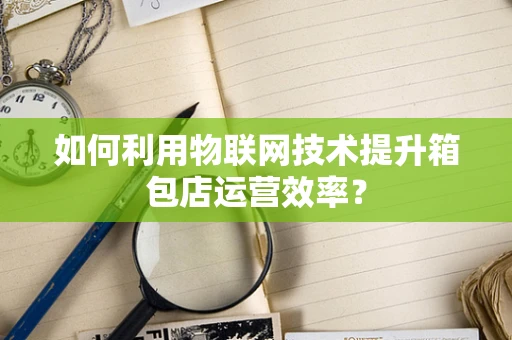 如何利用物联网技术提升箱包店运营效率？