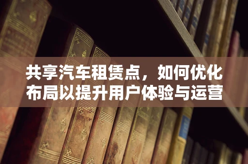 共享汽车租赁点，如何优化布局以提升用户体验与运营效率？