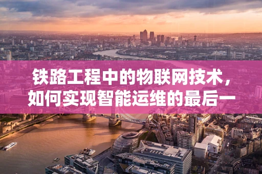 铁路工程中的物联网技术，如何实现智能运维的最后一公里？