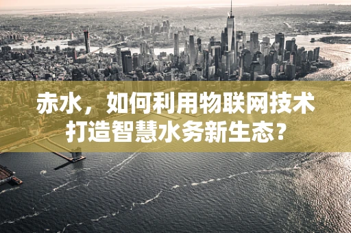 赤水，如何利用物联网技术打造智慧水务新生态？