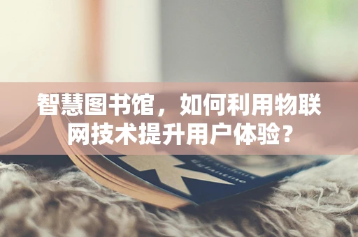 智慧图书馆，如何利用物联网技术提升用户体验？