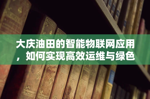 大庆油田的智能物联网应用，如何实现高效运维与绿色发展？