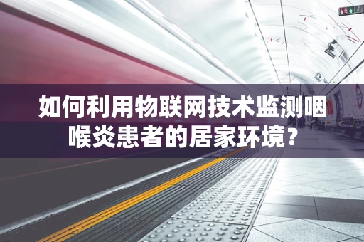 如何利用物联网技术监测咽喉炎患者的居家环境？