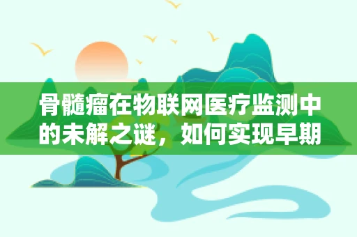 骨髓瘤在物联网医疗监测中的未解之谜，如何实现早期预警与精准治疗？